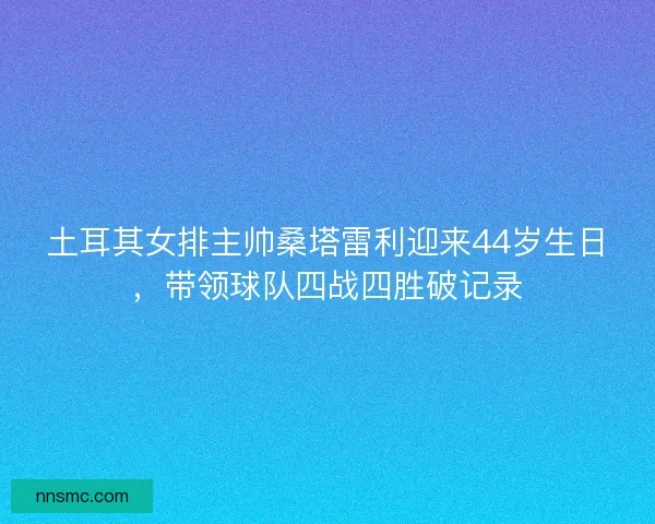 土耳其女排主帅桑塔雷利迎来44岁生日，带领球队四战四胜破记录
