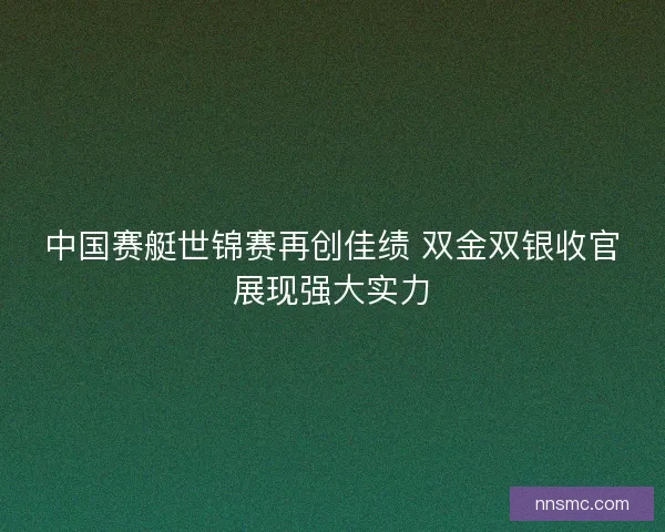 中国赛艇世锦赛再创佳绩 双金双银收官展现强大实力